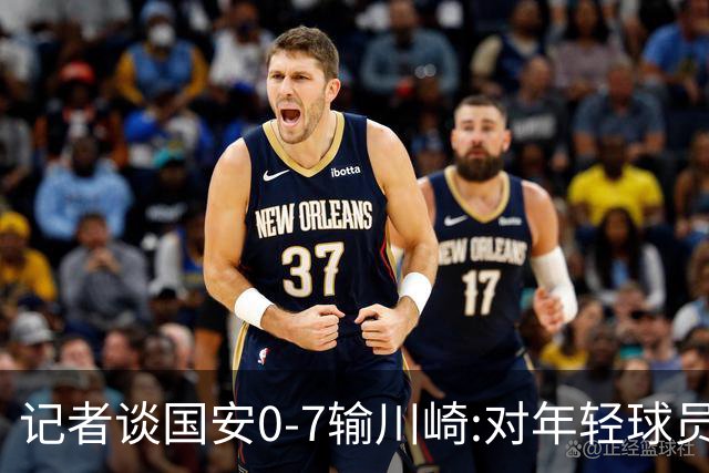 记者谈国安0-7输川崎:对年轻球员不能捧杀或棒杀